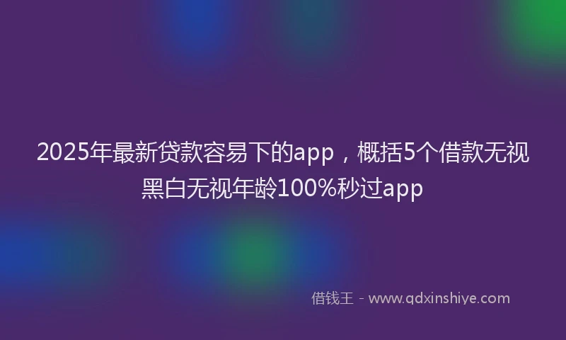 2025年最新贷款容易下的app，概括5个借款无视黑白无视年龄100%秒过app
