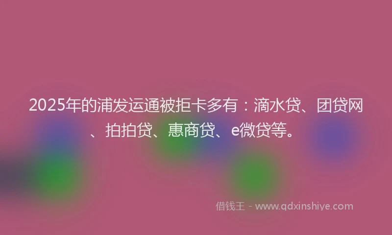 2025年的浦发运通被拒卡多有：滴水贷、团贷网、拍拍贷、惠商贷、e微贷等。
