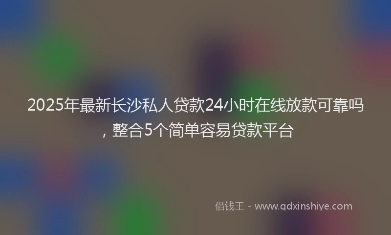 2025年最新长沙私人贷款24小时在线放款可靠吗，整合5个简单容易贷款平台