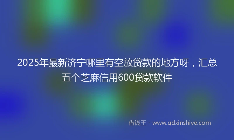 2025年最新济宁哪里有空放贷款的地方呀，汇总五个芝麻信用600贷款软件