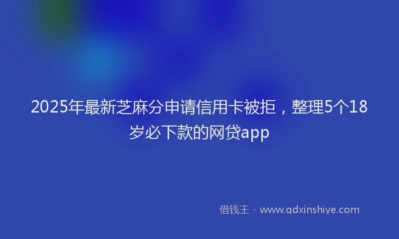 2025年最新芝麻分申请信用卡被拒，整理5个18岁必下款的网贷app