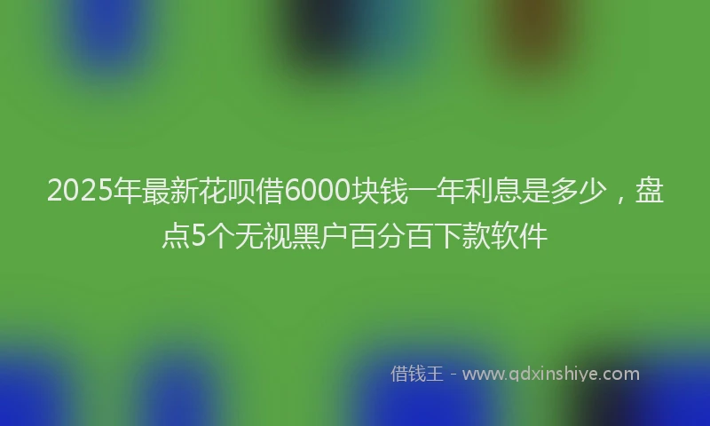 2025年最新花呗借6000块钱一年利息是多少，盘点5个无视黑户百分百下款软件