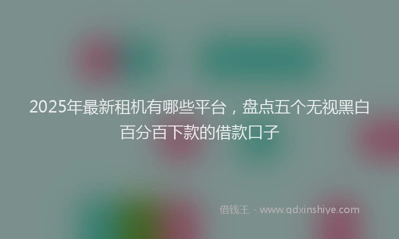 2025年最新租机有哪些平台，盘点五个无视黑白百分百下款的借款口子