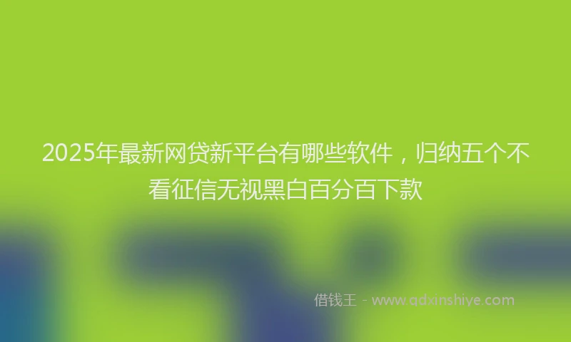 2025年最新网贷新平台有哪些软件，归纳五个不看征信无视黑白百分百下款