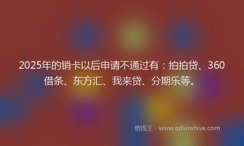 2025年的销卡以后申请不通过有：拍拍贷、360借条、东方汇、我来贷、分期乐等。