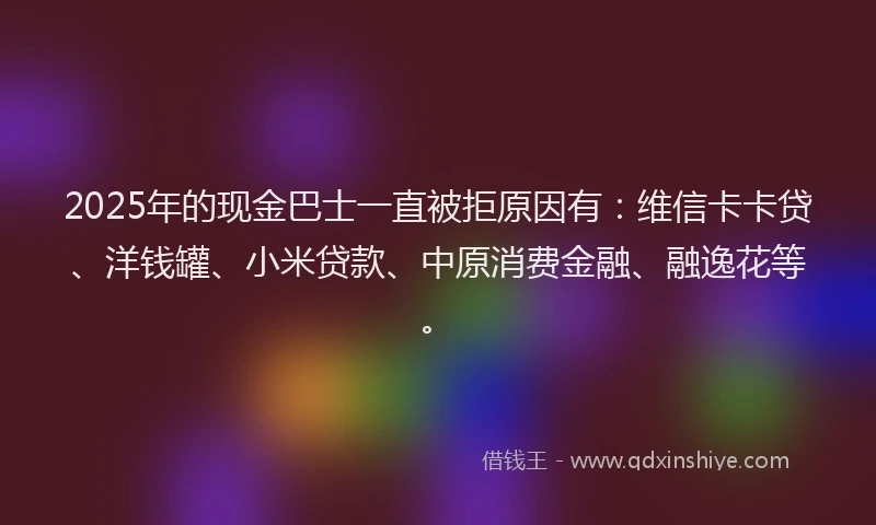2025年的现金巴士一直被拒原因有：维信卡卡贷、洋钱罐、小米贷款、中原消费金融、融逸花等。