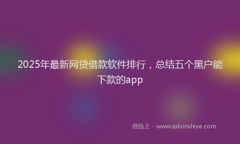 2025年最新网贷借款软件排行，总结五个黑户能下款的app