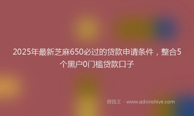 2025年最新芝麻650必过的贷款申请条件，整合5个黑户0门槛贷款口子
