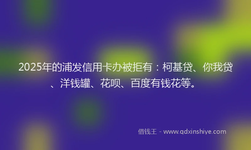 2025年的浦发信用卡办被拒有：柯基贷、你我贷、洋钱罐、花呗、百度有钱花等。