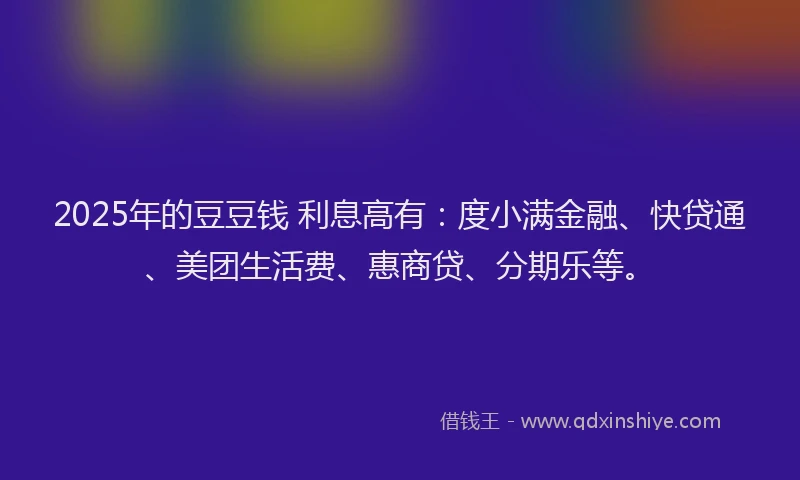 2025年的豆豆钱 利息高有：度小满金融、快贷通、美团生活费、惠商贷、分期乐等。