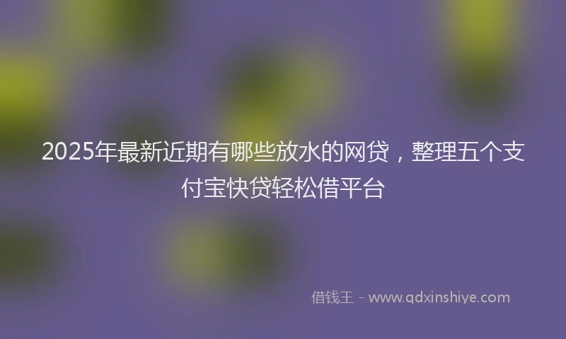 2025年最新近期有哪些放水的网贷，整理五个支付宝快贷轻松借平台
