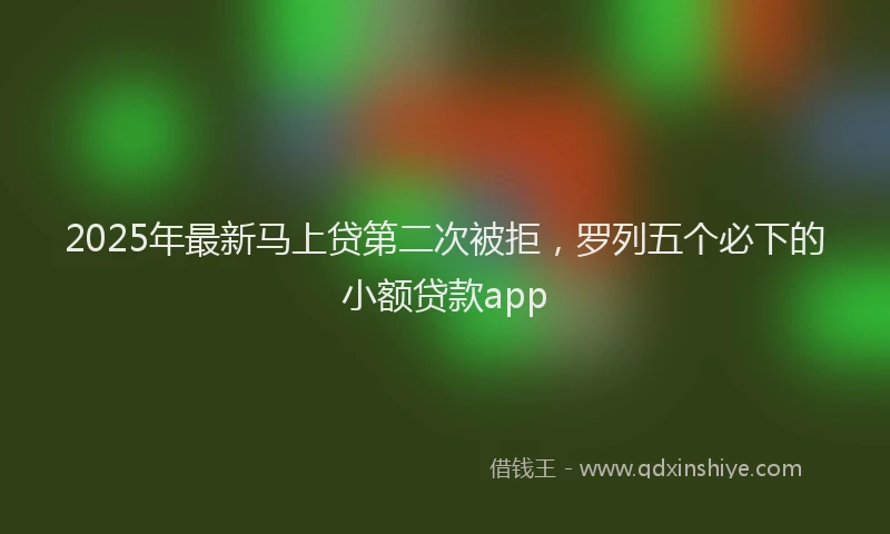 2025年最新马上贷第二次被拒，罗列五个必下的小额贷款app