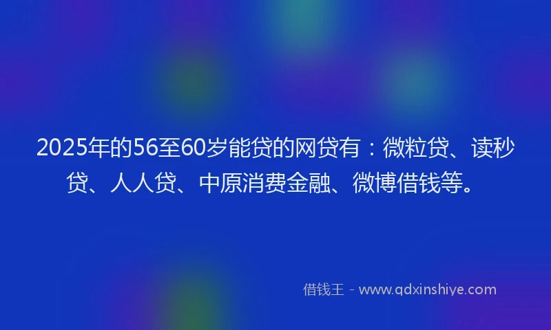2025年的56至60岁能贷的网贷有：微粒贷、读秒贷、人人贷、中原消费金融、微博借钱等。