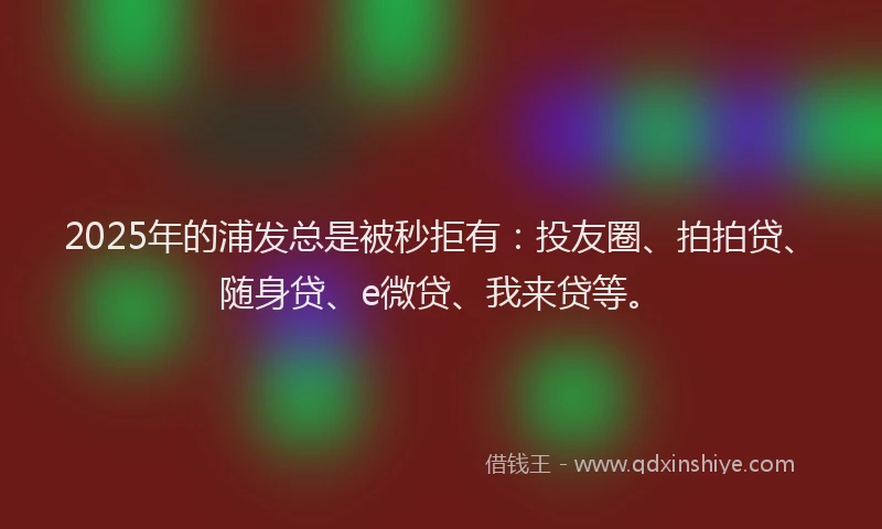 2025年的浦发总是被秒拒有：投友圈、拍拍贷、随身贷、e微贷、我来贷等。