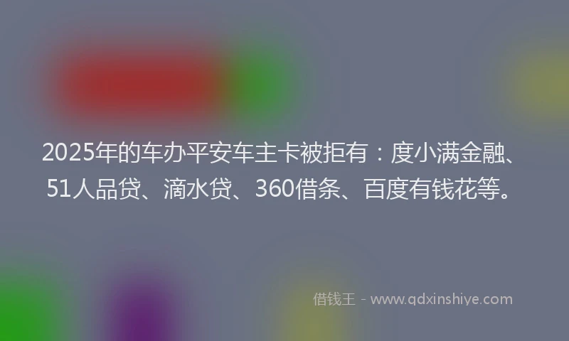 2025年的车办平安车主卡被拒有：度小满金融、51人品贷、滴水贷、360借条、百度有钱花等。