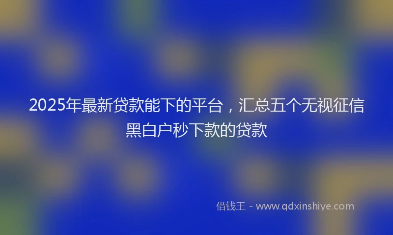 2025年最新贷款能下的平台，汇总五个无视征信黑白户秒下款的贷款