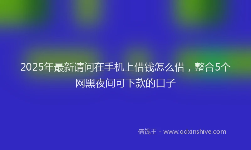 2025年最新请问在手机上借钱怎么借，整合5个网黑夜间可下款的口子