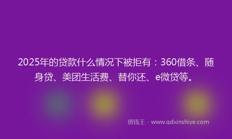 2025年的贷款什么情况下被拒有：360借条、随身贷、美团生活费、替你还、e微贷等。