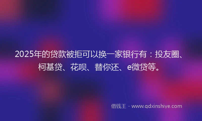 2025年的贷款被拒可以换一家银行有：投友圈、柯基贷、花呗、替你还、e微贷等。