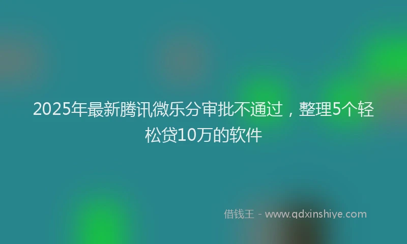 2025年最新腾讯微乐分审批不通过，整理5个轻松贷10万的软件