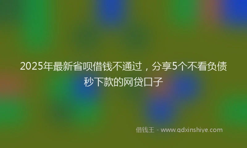 2025年最新省呗借钱不通过，分享5个不看负债秒下款的网贷口子