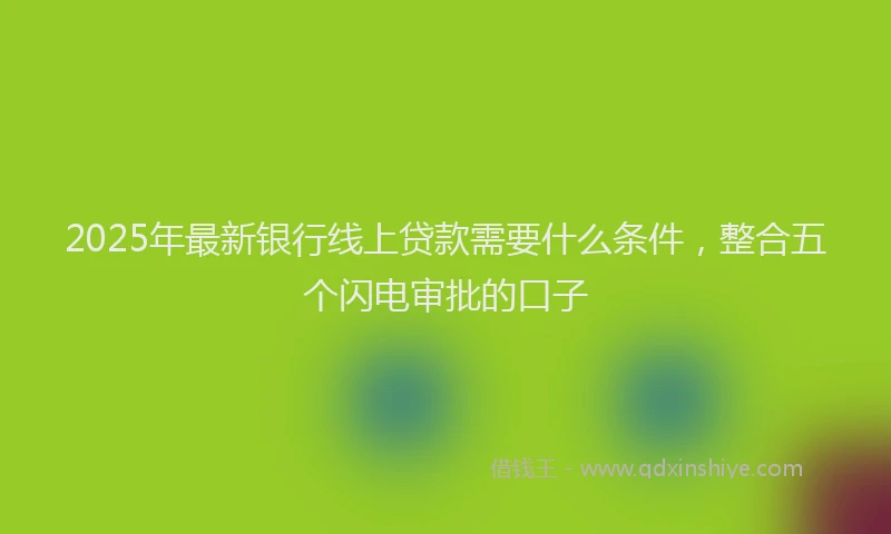 2025年最新银行线上贷款需要什么条件，整合五个闪电审批的口子
