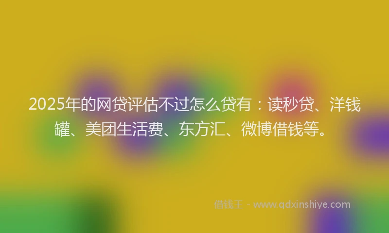 2025年的网贷评估不过怎么贷有：读秒贷、洋钱罐、美团生活费、东方汇、微博借钱等。