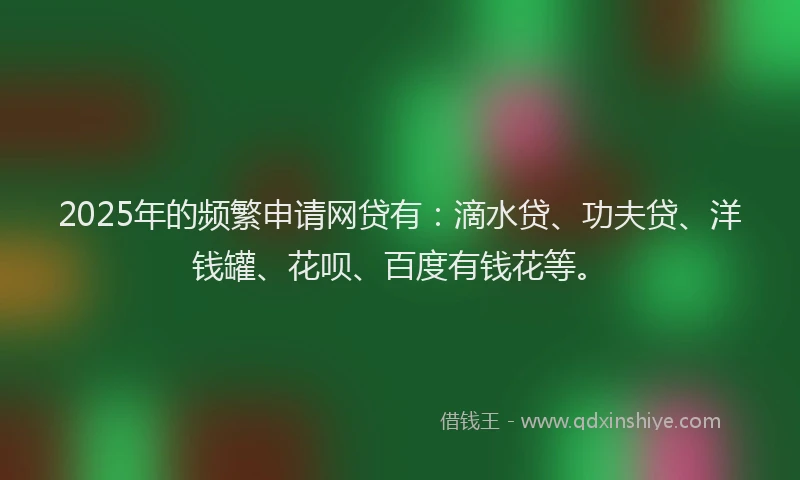 2025年的频繁申请网贷有：滴水贷、功夫贷、洋钱罐、花呗、百度有钱花等。