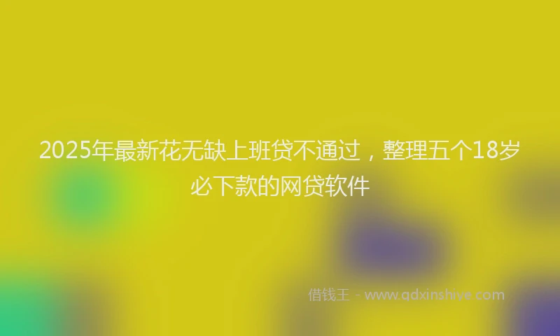 2025年最新花无缺上班贷不通过，整理五个18岁必下款的网贷软件