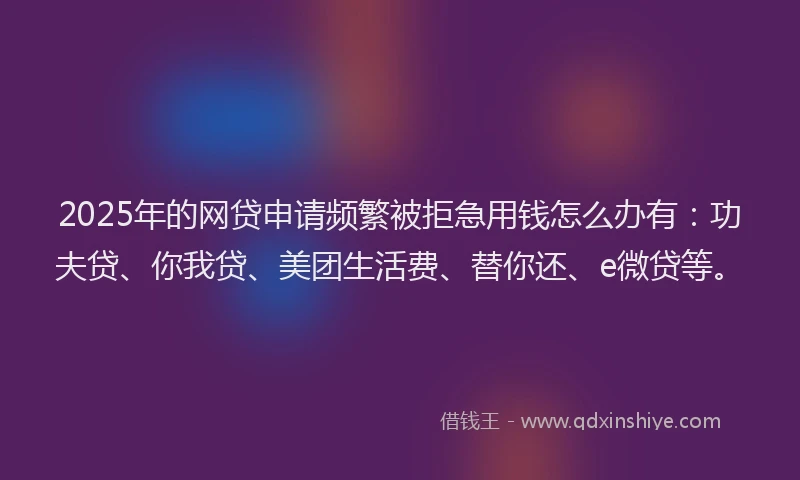 2025年的网贷申请频繁被拒急用钱怎么办有：功夫贷、你我贷、美团生活费、替你还、e微贷等。