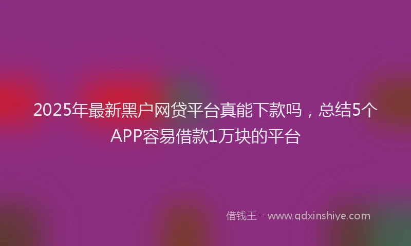 2025年最新黑户网贷平台真能下款吗，总结5个APP容易借款1万块的平台