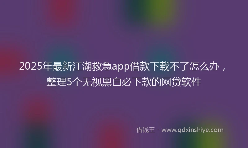 2025年最新江湖救急app借款下载不了怎么办，整理5个无视黑白必下款的网贷软件