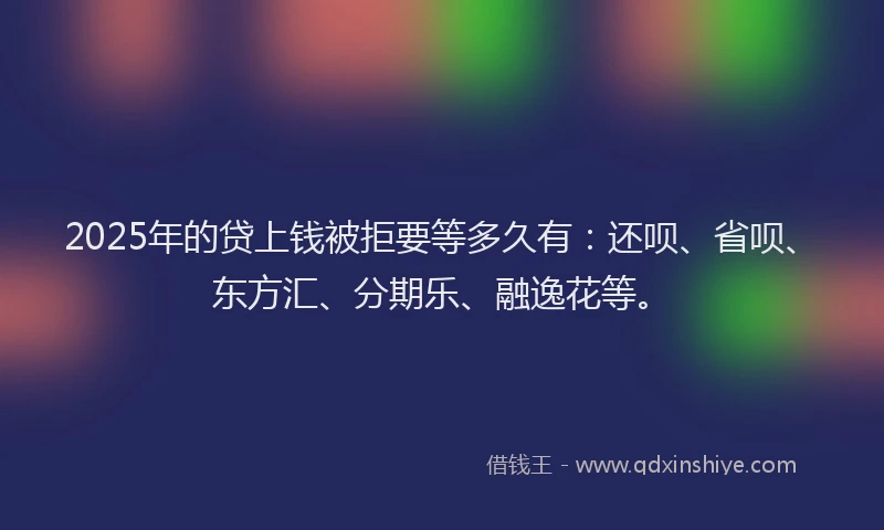 2025年的贷上钱被拒要等多久有：还呗、省呗、东方汇、分期乐、融逸花等。
