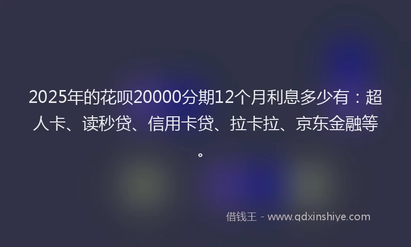 2025年的花呗20000分期12个月利息多少有：超人卡、读秒贷、信用卡贷、拉卡拉、京东金融等。
