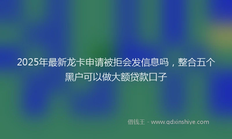 2025年最新龙卡申请被拒会发信息吗，整合五个黑户可以做大额贷款口子