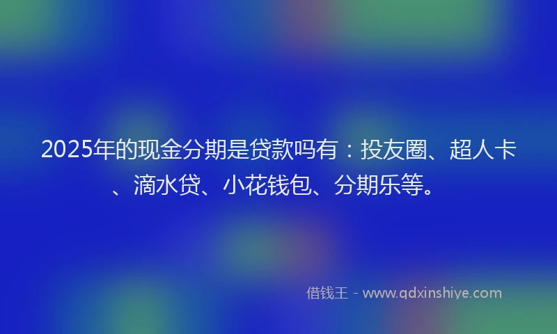 2025年的现金分期是贷款吗有：投友圈、超人卡、滴水贷、小花钱包、分期乐等。