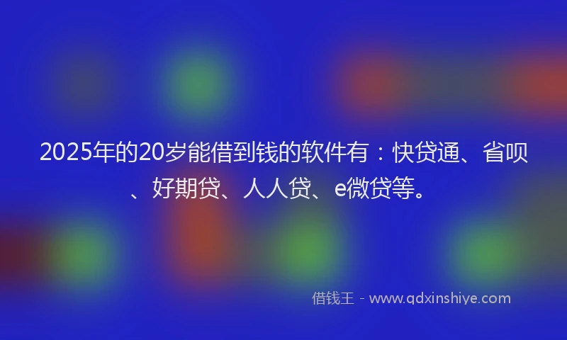 2025年的20岁能借到钱的软件有：快贷通、省呗、好期贷、人人贷、e微贷等。