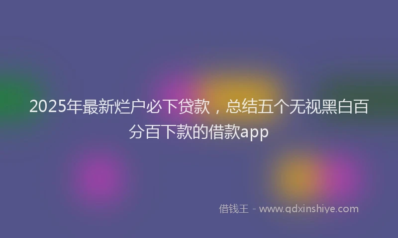 2025年最新烂户必下贷款，总结五个无视黑白百分百下款的借款app