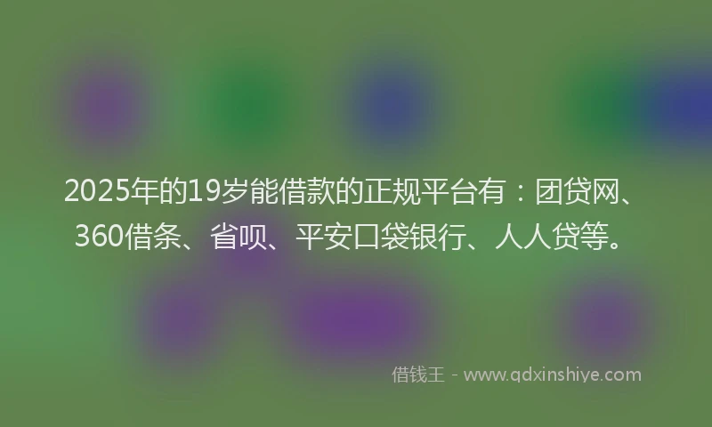 2025年的19岁能借款的正规平台有：团贷网、360借条、省呗、平安口袋银行、人人贷等。
