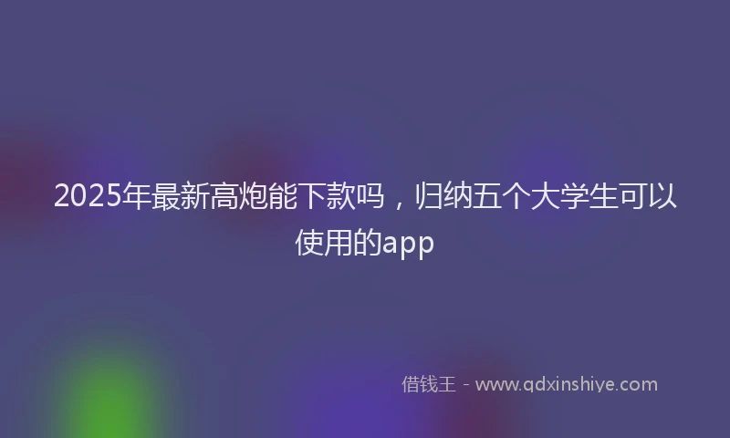 2025年最新高炮能下款吗，归纳五个大学生可以使用的app