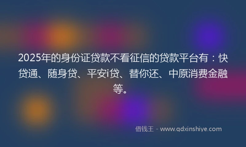 2025年的身份证贷款不看征信的贷款平台有：快贷通、随身贷、平安i贷、替你还、中原消费金融等。