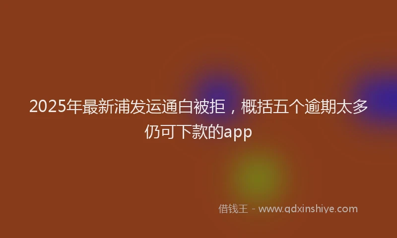 2025年最新浦发运通白被拒，概括五个逾期太多仍可下款的app