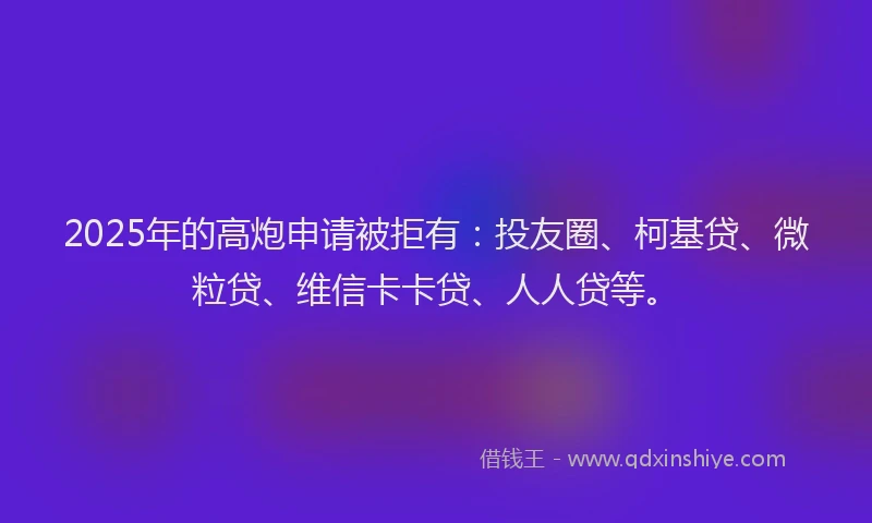 2025年的高炮申请被拒有：投友圈、柯基贷、微粒贷、维信卡卡贷、人人贷等。