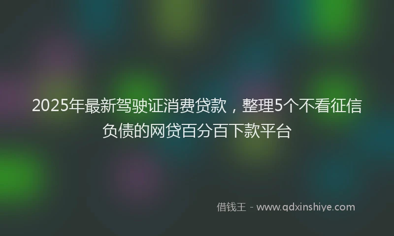 2025年最新驾驶证消费贷款，整理5个不看征信负债的网贷百分百下款平台