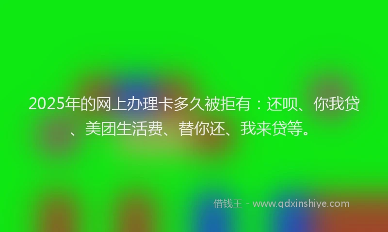 2025年的网上办理卡多久被拒有：还呗、你我贷、美团生活费、替你还、我来贷等。
