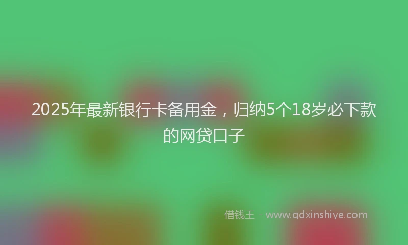 2025年最新银行卡备用金，归纳5个18岁必下款的网贷口子