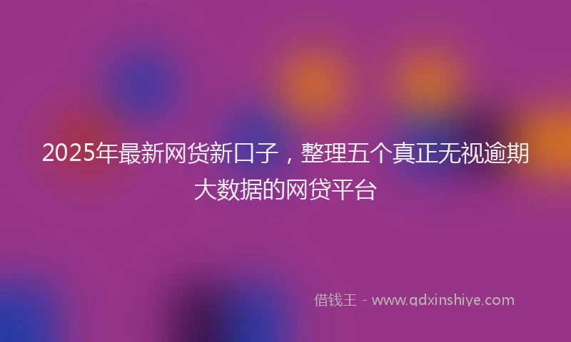 2025年最新网货新口子，整理五个真正无视逾期大数据的网贷平台