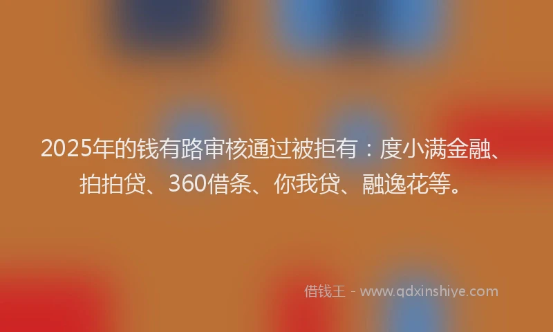 2025年的钱有路审核通过被拒有：度小满金融、拍拍贷、360借条、你我贷、融逸花等。