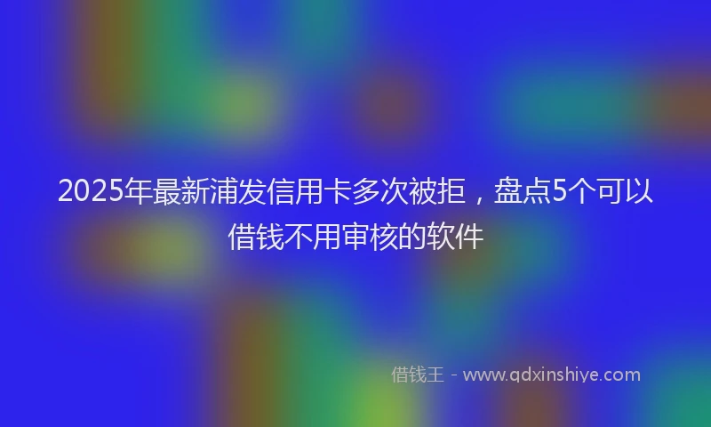 2025年最新浦发信用卡多次被拒，盘点5个可以借钱不用审核的软件