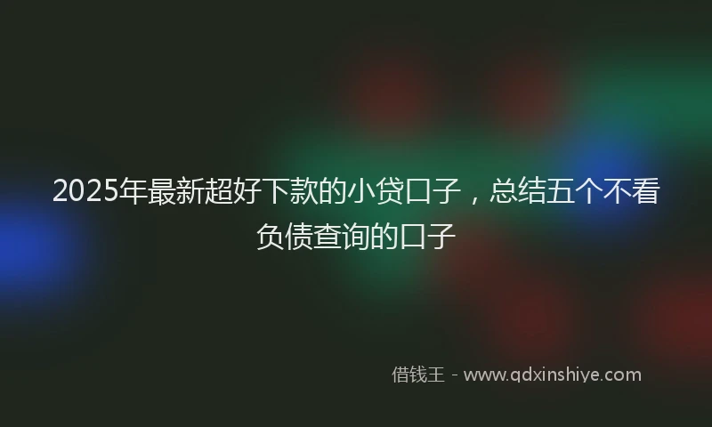 2025年最新超好下款的小贷口子，总结五个不看负债查询的口子